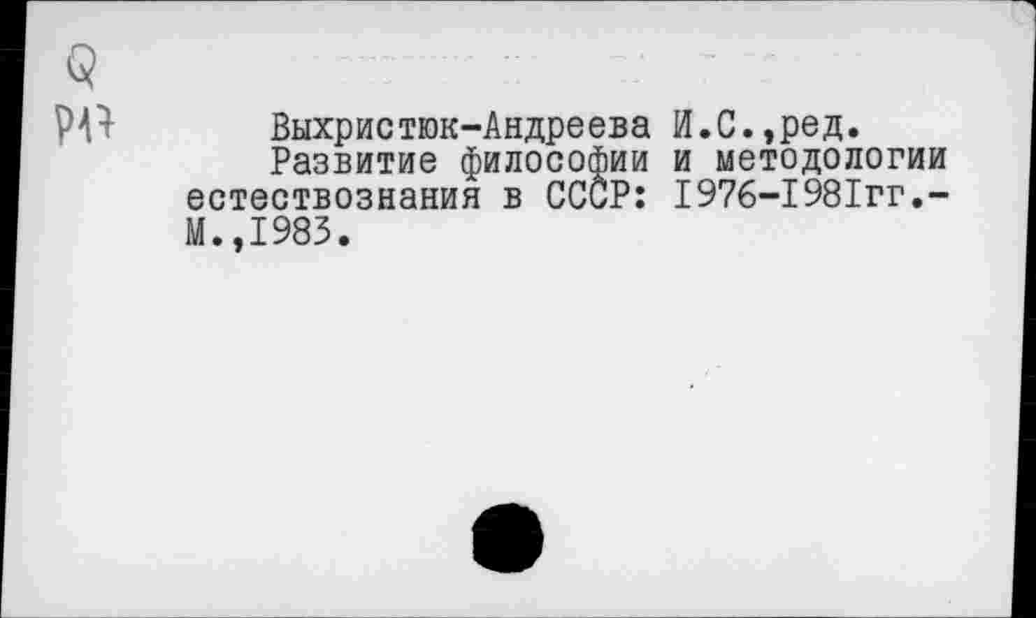 ﻿Выхристюк-Андреева И.С.,ред.
Развитие философии и методологии естествознания в СССР: 1976-1981гг.-М.,1983.